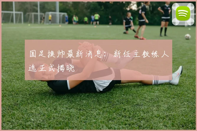 国足换帅最新消息:新任主教练人选正式揭晓