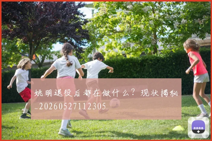 姚明退役后都在做什么?现状揭秘_20260527112305