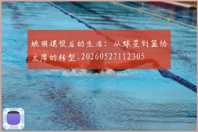 姚明退役后的生活:从球星到篮协主席的转型_20260527112305