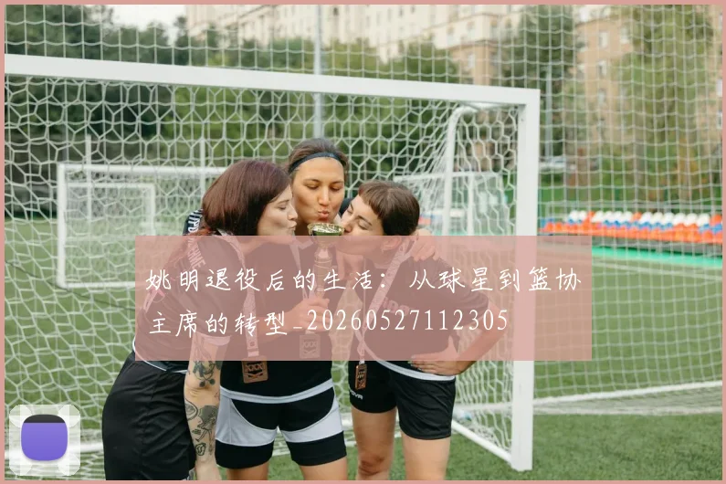 姚明退役后的生活:从球星到篮协主席的转型_20260527112305