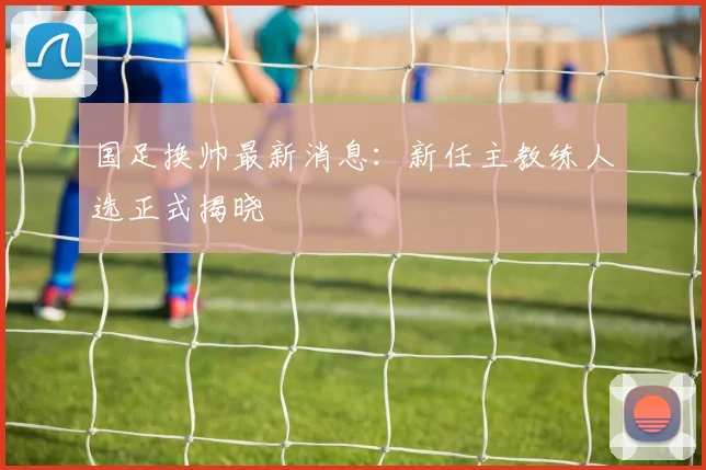 国足换帅最新消息：新任主教练人选正式揭晓