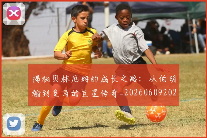 揭秘贝林厄姆的成长之路：从伯明翰到皇马的巨星传奇_20260609202117